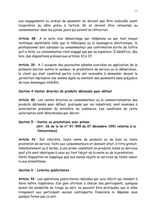 13
Les engagements ou ordres de paiement ne doivent pas être exécutés avant
l expiration du délai prévu à l article 36 et doivent être retournés au
consommateur dans les quinze jours qui suivent sa rétraction.
Article 38 : A la suite d un démarchage par téléphone ou par tout moyen
technique assimilable telle que la télécopies ou la messagerie électronique, le
professionnel doit adresser au consommateur une confirmation écrite de l offre
qu il a faite. Le consommateur n est engagé que par sa signature. Il bénéficie, dès
lors, des dispositions prévues aux articles 33 à 37.
Article 39 : A l occasion des poursuites pénales exercées en application de la
présente section contre le vendeur, le prestataire de service ou le démarcheur,
le client qui s est constitué partie civile est recevable à demander devant la
juridiction répressive une somme égale au montant des paiements sans préjudice
de tous dommages-intérêts.
Section 4 Ventes directes de produits déclassés pour défaut
Article 40 : Les ventes directes au consommateur ou la commercialisation des
produits déclassés pour défaut, pratiquée par les industriels, sont soumises à
autorisation préalable du ministère du commerce. Les conditions de cette
autorisation sont déterminées par décret.
Section 5 : Ventes ou prestations avec primes
(Art. 26 de la loi n° 91-999 du 27 décembre 1991 relative à la
Concurrence)
Article 41 : Est interdite, toute vente de produits ou de bien ou toute
prestation de service, faite aux consommateurs et donnant droit, à titre gratuit,
immédiatement ou à terme, à une prime consistant en produits, biens ou services
sauf s ils sont identiques à ceux qui font l objet de la vente ou de la prestation.
Cette disposition ne s applique pas aux menus objets ou services de faible valeur
ni aux échantillons.
Section 6 : Loteries publicitaires
Article 42 : Les opérations publicitaires réalisées par voie d écrit qui tendent à
faire naître l espérance d un gain attribué à chacun des participants, quelques
soient les modalités de tirage au sort, ne peuvent être pratiquées que si elles
n imposent aux participant aucune contrepartie financière ni dépense sous
quelque forme que ce soit.
 