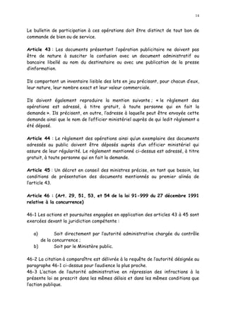 14
Le bulletin de participation à ces opérations doit être distinct de tout bon de
commande de bien ou de service.
Article 43 : Les documents présentant l opération publicitaire ne doivent pas
être de nature à susciter la confusion avec un document administratif ou
bancaire libellé au nom du destinataire ou avec une publication de la presse
d information.
Ils comportent un inventaire lisible des lots en jeu précisant, pour chacun d eux,
leur nature, leur nombre exact et leur valeur commerciale.
Ils doivent également reproduire la mention suivante ; « le règlement des
opérations est adressé, à titre gratuit, à toute personne qui en fait la
demande ». Ils précisent, en outre, l adresse à laquelle peut être envoyée cette
demande ainsi que le nom de l officier ministériel auprès de qui ledit règlement a
été déposé.
Article 44 : Le règlement des opérations ainsi qu un exemplaire des documents
adressés au public doivent être déposés auprès d un officier ministériel qui
assure de leur régularité. Le règlement mentionné ci-dessus est adressé, à titre
gratuit, à toute personne qui en fait la demande.
Article 45 : Un décret en conseil des ministres précise, en tant que besoin, les
conditions de présentation des documents mentionnés au premier alinéa de
l article 43.
Article 46 : (Art. 29, 51, 53, et 54 de la loi 91-999 du 27 décembre 1991
relative à la concurrence)
46-1 Les actions et poursuites engagées en application des articles 43 à 45 sont
exercées devant la juridiction compétente :
a) Soit directement par l autorité administrative chargée du contrôle
de la concurrence ;
b) Soit par le Ministère public.
46-2 La citation à comparaître est délivrée à la requête de l autorité désignée au
paragraphe 46-1 ci-dessus pour laudience la plus proche.
46-3 L action de l autorité administrative en répression des infractions à la
présente loi se prescrit dans les mêmes délais et dans les mêmes conditions que
l action publique.
 