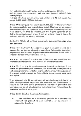 15
46-4 L administration peut transiger avant ou après jugement définitif.
46-5 La transaction intervenue et exécutée avant jugement définitif éteint
l action publique.
46-6 Les infractions aux dispositions des articles 43 à 45 sont punies d une
amende de 200 000 à 5 000 000 de francs.
Article 47 : Seront punis d une amende de 360. 000. 000 FCFA les organisateurs
des opérations définies au premier alinéa de l article 42 qui n auront pas respecté
les conditions exigées par la présente loi. Le tribunal peut ordonner la publication
de sa décision, aux frais du condamné, par tous moyens appropriés. En cas
d infraction particulièrement grave, il peut en ordonner l envoi à toutes les
personnes sollicitées par les dites opérations.
Section 7 : Publicité et pratiques commerciales concernant les préparations
pour nourrissons
Article 48 : Constituent des préparations pour nourrissons au sens de la
présente loi, les denrées alimentaires destinées à l alimentation des enfants
jusqu à quatre mois accomplis et présentées comme répondant, à elles seules, à
l ensemble des besoins nutritionnels de ceux-ci.
Article 49 : La publicité en faveur des préparations pour nourrissons n est
autorisée que dans la presse écrite destinée aux professions de santé.
Article 50 : Il est interdit, dans le commerce de détail, de distribuer à titre
gratuit des préparations pour nourrissons, des échantillons de ces produits ou
tout cadeau promotionnel consistant en préparation pour nourrissons, que ce soit
directement ou indirectement par l intermédiaire des services de santé ou de
leurs agents.
Il est également interdit aux fabricants et aux distributeurs de fournir au
public à titre gratuit des préparations pour nourrissons, des échantillons de ces
produits ou tout autre cadeau promotionnels consistant en préparation pour
nourrissons, que ce soit directement ou indirectement par l intermédiaire des
services de santé ou de leurs agents.
Article 51 : Un décret en Conseil des Ministres fixe
1) Les conditions de la distribution gratuite de la documentation
concernant les préparations pour nourrissons et du matériel de
présentation de celles-ci ;
 