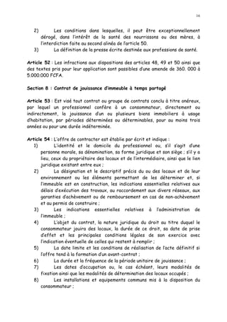 16
2) Les conditions dans lesquelles, il peut être exceptionnellement
dérogé, dans l intérêt de la santé des nourrissons ou des mères, à
l interdiction faite au second alinéa de larticle 50.
3) La définition de la presse écrite destinée aux professions de santé.
Article 52 : Les infractions aux dispositions des articles 48, 49 et 50 ainsi que
des textes pris pour leur application sont passibles d une amende de 360. 000 à
5.000.000 FCFA.
Section 8 : Contrat de jouissance d immeuble à temps partagé
Article 53 : Est visé tout contrat ou groupe de contrats conclu à titre onéreux,
par lequel un professionnel confère à un consommateur, directement ou
indirectement, la jouissance d un ou plusieurs biens immobiliers à usage
d habitation, par périodes déterminées ou déterminables, pour au moins trois
années ou pour une durée indéterminée.
Article 54 : L offre de contracter est établie par écrit et indique :
1) L identité et le domicile du professionnel ou, s il s agit d une
personne morale, sa dénomination, sa forme juridique et son siège ; s il y a
lieu, ceux du propriétaire des locaux et de l intermédiaire, ainsi que le lien
juridique existant entre eux ;
2) La désignation et le descriptif précis du ou des locaux et de leur
environnement ou les éléments permettant de les déterminer et, si
l immeuble est en construction, les indications essentielles relatives aux
délais d exécution des travaux, au raccordement aux divers réseaux, aux
garanties d achèvement ou de remboursement en cas de non-achèvement
et au permis de construire ;
3) Les indications essentielles relatives à l administration de
l immeuble ;
4) L objet du contrat, la nature juridique du droit au titre duquel le
consommateur jouira des locaux, la durée de ce droit, sa date de prise
d effet et les principales conditions légales de son exercice avec
l indication éventuelle de celles qui restent à remplir ;
5) La date limite et les conditions de réalisation de l acte définitif si
l offre tend à la formation d un avant-contrat ;
6) La durée et la fréquence de la période unitaire de jouissance ;
7) Les dates d occupation ou, le cas échéant, leurs modalités de
fixation ainsi que les modalités de détermination des locaux occupés ;
8) Les installations et equipements communs mis à la disposition du
consommateur ;
 