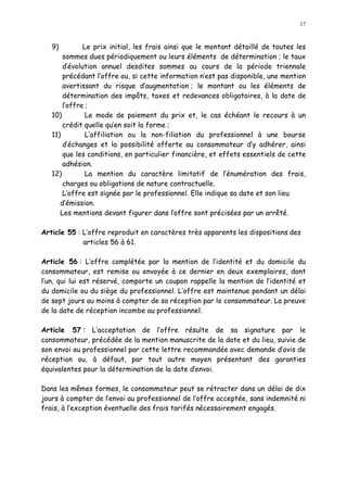 17
9) Le prix initial, les frais ainsi que le montant détaillé de toutes les
sommes dues périodiquement ou leurs éléments de détermination ; le taux
d évolution annuel desdites sommes au cours de la période triennale
précédant l offre ou, si cette information n est pas disponible, une mention
avertissant du risque d augmentation ; le montant ou les éléments de
détermination des impôts, taxes et redevances obligatoires, à la date de
l offre ;
10) Le mode de paiement du prix et, le cas échéant le recours à un
crédit quelle qu en soit la forme ;
11) L affiliation ou la non-filiation du professionnel à une bourse
d échanges et la possibilité offerte au consommateur d y adhérer, ainsi
que les conditions, en particulier financière, et effets essentiels de cette
adhésion.
12) La mention du caractère limitatif de l énumération des frais,
charges ou obligations de nature contractuelle.
L offre est signée par le professionnel. Elle indique sa date et son lieu
d émission.
Les mentions devant figurer dans loffre sont précisées par un arrêté.
Article 55 : L offre reproduit en caractères très apparents les dispositions des
articles 56 à 61.
Article 56 : L offre complétée par la mention de l identité et du domicile du
consommateur, est remise ou envoyée à ce dernier en deux exemplaires, dont
l un, qui lui est réservé, comporte un coupon rappelle la mention de l identité et
du domicile ou du siège du professionnel. L offre est maintenue pendant un délai
de sept jours au moins à compter de sa réception par le consommateur. La preuve
de la date de réception incombe au professionnel.
Article 57 : L acceptation de l offre résulte de sa signature par le
consommateur, précédée de la mention manuscrite de la date et du lieu, suivie de
son envoi au professionnel par cette lettre recommandée avec demande d avis de
réception ou, à défaut, par tout autre moyen présentant des garanties
équivalentes pour la détermination de la date denvoi.
Dans les mêmes formes, le consommateur peut se rétracter dans un délai de dix
jours à compter de l envoi au professionnel de l offre acceptée, sans indemnité ni
frais, à l exception éventuelle des frais tarifés nécessairement engagés.
 