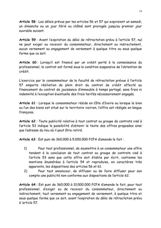 18
Article 58 : Les délais prévus par les articles 56 et 57 qui expiraient un samedi,
un dimanche ou un jour férié ou chômé sont prorogés jusqu au premier jour
ouvrable suivant.
Article 59 : Avant l expiration du délai de rétractation prévu à l article 57, nul
ne peut exiger ou recevoir du consommateur, directement ou indirectement,
aucun versement ou engagement de versement à quelque titre ou sous quelque
forme que ce soit.
Article 60 : Lorsqu il est financé par un crédit porté à la connaissance du
professionnel, le contrat est formé sous la condition suspensive de l obtention de
crédit.
L exercice par le consommateur de la faculté de rétractation prévue à l article
57 emporte résiliation de plein droit du contrat de crédit affecté au
financement du contrat de jouissance d immeuble à temps partagé, sans frais ni
indemnité à l exception éventuelle des frais tarifés nécessairement engagés.
Article 61 : Lorsque le consommateur réside en Côte d Ivoire ou lorsque le bien
ou l un des biens est situé sur le territoire ivoirien, l offre est rédigée en langue
française.
Article 62 : Toute publicité relative à tout contrat ou groupe de contrats visé à
l article 53 indique la possibilité d obtenir le texte des offres proposées ainsi
que l adresse du lieu où il peut être retiré.
Article 63 : Est puni de 360.000 à 5.000.000 FCFA d amende le fait :
1) Pour tout professionnel, de soumettre à un consommateur une offre
tendant à la conclusion de tout contrat ou groupe de contrats visé à
l article 53 sans que cette offre soit établie par écrit, contienne les
mentions énumérées à l article 54 et reproduise, en caractères très
apparents, les dispositions des articles 56 et 61.
2) Pour tout annonceur, de diffuser ou de faire diffuser pour son
compte une publicité non-conforme aux dispositions de larticle 62.
Article 64 : Est puni de 360.000 à 10.000.000 FCFA d amende le fait, pour tout
professionnel, d exiger ou de recevoir du consommateur, directement ou
indirectement, tout versement ou engagement de versement, à quelque titre et
sous quelque forme que ce soit, avant l expiration du délai de rétractation prévu
à article 57.
 