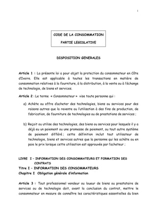 1
CODE DE LA CONSOMMATION
PARTIE LEGISLATIVE
DISPOSITION GENERALES
Article 1 : La présente loi a pour objet la protection du consommateur en Côte
d Ivoire. Elle est applicable à toutes les transactions en matière de
consommation relatives à la fourniture, à la distribution, à la vente ou à l échange
de technologie, de biens et services.
Article 2 : Le terme « Consommateur » vise toute personne qui :
a) Achète ou offre d acheter des technologies, biens ou services pour des
raisons autres que la revente ou l utilisation à des fins de production, de
fabrication, de fourniture de technologies ou de prestations de services ;
b) Reçoit ou utilise des technologies, des biens ou services pour lesquels il y a
déjà eu un paiement ou une promesse de paiement, ou tout autre système
de paiement différé ; cette définition inclut tout utilisateur de
technologie, biens et services autres que la personne qui les achète ou en
paie le prix lorsque cette utilisation est approuvée par lacheteur ;
LIVRE I INFORMATION DES CONSOMMATEURS ET FORMATION DES
CONTRATS
Titre I INFORMATION DES CONSOMMATEURS
Chapitre I Obligation générale d information
Article 3 : Tout professionnel vendeur ou loueur de biens ou prestataire de
services ou de technologie doit, avant la conclusion du contrat, mettre le
consommateur en mesure de connaître les caractéristiques essentielles du bien
 