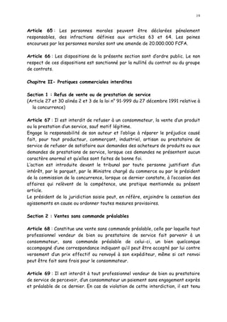 19
Article 65 : Les personnes morales peuvent être déclarées pénalement
responsables, des infractions définies aux articles 63 et 64. Les peines
encourues par les personnes morales sont une amende de 20.000.000 FCFA.
Article 66 : Les dispositions de la présente section sont d ordre public. Le non
respect de ces dispositions est sanctionné par la nullité du contrat ou du groupe
de contrats.
Chapitre II- Pratiques commerciales interdites
Section 1 : Refus de vente ou de prestation de service
(Article 27 et 30 alinéa 2 et 3 de la loi n° 91-999 du 27 décembre 1991 relative à
la concurrence)
Article 67 : Il est interdit de refuser à un consommateur, la vente d un produit
ou la prestation d un service, sauf motif légitime.
Engage la responsabilité de son auteur et l oblige à réparer le préjudice causé
fait, pour tout producteur, commerçant, industriel, artisan ou prestataire de
service de refuser de satisfaire aux demandes des acheteurs de produits ou aux
demandes de prestations de service, lorsque ces demandes ne présentent aucun
caractère anormal et qu elles sont faites de bonne foi.
L action est introduite devant le tribunal par toute personne justifiant d un
intérêt, par le parquet, par le Ministre chargé du commerce ou par le président
de la commission de la concurrence, lorsque ce dernier constate, à l occasion des
affaires qui relèvent de la compétence, une pratique mentionnée au présent
article.
Le président de la juridiction saisie peut, en réfère, enjoindre la cessation des
agissements en cause ou ordonner toutes mesures provisoires.
Section 2 : Ventes sans commande préalables
Article 68 : Constitue une vente sans commande préalable, celle par laquelle tout
professionnel vendeur de bien ou prestataire de service fait parvenir à un
consommateur, sans commande préalable de celui-ci, un bien quelconque
accompagné d une correspondance indiquant qu il peut être accepté par lui contre
versement d un prix effectif ou renvoyé à son expéditeur, même si cet renvoi
peut être fait sans frais pour le consommateur.
Article 69 : Il est interdit à tout professionnel vendeur de bien ou prestataire
de service de percevoir, d un consommateur un paiement sans engagement exprès
et préalable de ce dernier. En cas de violation de cette interdiction, il est tenu
 
