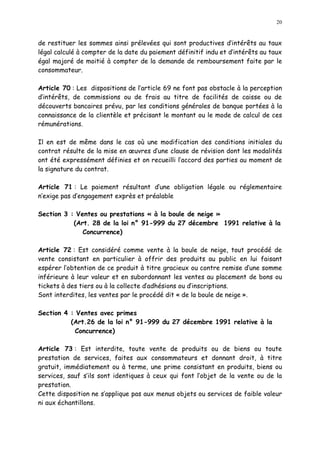 20
de restituer les sommes ainsi prélevées qui sont productives d intérêts au taux
légal calculé à compter de la date du paiement définitif indu et d intérêts au taux
égal majoré de moitié à compter de la demande de remboursement faite par le
consommateur.
Article 70 : Les dispositions de l article 69 ne font pas obstacle à la perception
d intérêts, de commissions ou de frais au titre de facilités de caisse ou de
découverts bancaires prévu, par les conditions générales de banque portées à la
connaissance de la clientèle et précisant le montant ou le mode de calcul de ces
rémunérations.
Il en est de même dans le cas où une modification des conditions initiales du
contrat résulte de la mise en uvres d une clause de révision dont les modalités
ont été expressément définies et on recueilli l accord des parties au moment de
la signature du contrat.
Article 71 : Le paiement résultant d une obligation légale ou réglementaire
n exige pas d engagement exprès et préalable
Section 3 : Ventes ou prestations « à la boule de neige »
(Art. 28 de la loi n° 91-999 du 27 décembre 1991 relative à la
Concurrence)
Article 72 : Est considéré comme vente à la boule de neige, tout procédé de
vente consistant en particulier à offrir des produits au public en lui faisant
espérer l obtention de ce produit à titre gracieux ou contre remise d une somme
inférieure à leur valeur et en subordonnant les ventes au placement de bons ou
tickets à des tiers ou à la collecte d adhésions ou d inscriptions.
Sont interdites, les ventes par le procédé dit « de la boule de neige ».
Section 4 : Ventes avec primes
(Art.26 de la loi n° 91-999 du 27 décembre 1991 relative à la
Concurrence)
Article 73 : Est interdite, toute vente de produits ou de biens ou toute
prestation de services, faites aux consommateurs et donnant droit, à titre
gratuit, immédiatement ou à terme, une prime consistant en produits, biens ou
services, sauf s ils sont identiques à ceux qui font l objet de la vente ou de la
prestation.
Cette disposition ne s applique pas aux menus objets ou services de faible valeur
ni aux échantillons.
 