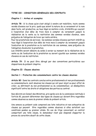 22
TITRE III CONDITION GENERALES DES CONTRATS
Chapitre 1 : Arrhes et acomptes
Article 78 : Si la chose qu on s est obligé à vendre est mobilière, toute somme
versée d avance sur le prix, quels que soient la nature de ce versement et le nom
dans l acte, est productive, au taux légal en matière civile, d intérêts qui courent
à l expiration d un délai de trois mois à compter du versement jusqu à la
réalisation de la vente ou la restitution des sommes versées d avance, sans
préjudice de l obligation de livrer qui reste entière.
Pour les prestations de services ; les sommes versées d avance portent intérêt au
taux légal à l expiration d un délai de trois mois à compter du versement jusqu à
l exécution de la prestation ou la restitution de ces sommes, sans préjudice de
l obligation d exécuter la prestation.
Les intérêts seront déduits du solde à verser au moment de la réalisation de la
vente ou de l exécution de la prestation ou seront ajoutés aux sommes versées
d avance en cas de restitution.
Article 79 : Il ne peut être dérogé par des conventions particulières aux
dispositions du présent chapitre.
Chapitre II- Clauses abusives
Section 1 : Protection des consommateurs contre les clauses abusives
Article 80 : Dans les contrats conclus entre professionnels et non professionnels
ou consommateurs, sont abusives les clauses qui ont pour objet ou pour effet de
créer, au détriment du non professionnel ou du consommateur, un déséquilibre
significatif entre les droits et obligations des parties au contrat.
Des décrets en Conseil des Ministres, pris après avis de la commission instituée à
l article 81, peuvent déterminer des types de clauses qui doivent être regardées
comme abusives au sens du premier alinéa du présent article.
Une annexe au présent code comprend une liste indicative et non exhaustive de
clauses qui peuvent être regardées comme abusives si elles satisfont aux
conditions posées au premier alinéa. En cas de litige concernant un contrat
comportant une telle clause, le demandeur n est pas dispensé d apporter la
preuve du caractère abusif de cette clause.
 