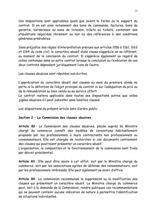 23
Ces dispositions sont applicables quels que soient la forme ou le support du
contrat. Il en est ainsi notamment des bons de commande, factures, bons de
garantie, bordereaux ou bons de livraison, billets ou tickets, contenant des
stipulations négociées librement ou non ou des références à des conditions
générales préétablies.
Sans préjudice des règles d interprétation prévues aux articles 1156 à 1161, 1163
et 1164 du code civil, le caractère abusif d une clause s apprécie en se référant,
au moment de la conclusion du contrat. Il s apprécie également au regard de
celles contenues dans un autre contrat lorsque la conclusion ou l exécution de ces
deux contrats dépendent juridiquement l une de l autre.
Les clauses abusives sont réputées non écrites.
L appréciation du caractère abusif des clauses au sens du premiers alinéa ne
porte ni la définition de l objet principal du contrat ni sur l adéquation du prix ou
de la rémunération au bien vendu ou au service offert.
Le contrat restera applicable dans toutes ses dispositions autres que celles
jugées abusives s il peut subsister sans lesdites clauses.
Les dispositions du présent article sont d ordre public.
Section 2 La Commission des clauses abusives
Article 82 : La Commission des clauses abusives, placée auprès du Ministre
chargé du commerce connaît des modèles de conventions habituellement
proposés par les professionnels à leurs contractants non professionnels ou
consommateurs. Elle est chargée de rechercher si ces documents contiennent
des clauses qui pourraient présenter un caractère abusif.
L organisation, la composition et le fonctionnement de la commission sont fixés
par décret présidentiel.
Article 83 : Elle peut être saisie à cet effet, soit par le Ministre chargé du
commerce, soit par les associations agrées de défense des consommateurs, soit
par les professionnels intéressés. Elle peut également se saisir d office.
Article 84 : La commission recommande la suppression ou la modification des
clauses qui présentent un caractère abusif. Le Ministre chargé du commerce
peut, soit à la demande de la Commission, rendre publiques ces recommandations
qui ne peuvent contenir aucune indication de nature à permettre l identification
de situations individuelles.
 