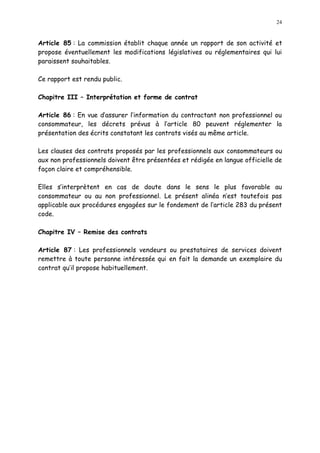 24
Article 85 : La commission établit chaque année un rapport de son activité et
propose éventuellement les modifications législatives ou réglementaires qui lui
paraissent souhaitables.
Ce rapport est rendu public.
Chapitre III Interprétation et forme de contrat
Article 86 : En vue d assurer l information du contractant non professionnel ou
consommateur, les décrets prévus à l article 80 peuvent réglementer la
présentation des écrits constatant les contrats visés au même article.
Les clauses des contrats proposés par les professionnels aux consommateurs ou
aux non professionnels doivent être présentées et rédigée en langue officielle de
façon claire et compréhensible.
Elles s interprètent en cas de doute dans le sens le plus favorable au
consommateur ou au non professionnel. Le présent alinéa n est toutefois pas
applicable aux procédures engagées sur le fondement de l article 283 du présent
code.
Chapitre IV Remise des contrats
Article 87 : Les professionnels vendeurs ou prestataires de services doivent
remettre à toute personne intéressée qui en fait la demande un exemplaire du
contrat qu il propose habituellement.
 