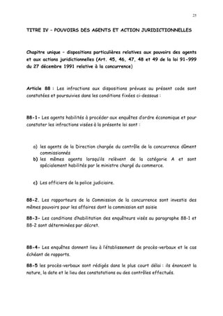 25
TITRE IV POUVOIRS DES AGENTS ET ACTION JURIDICTIONNELLES
Chapitre unique dispositions particulières relatives aux pouvoirs des agents
et aux actions juridictionnelles (Art. 45, 46, 47, 48 et 49 de la loi 91-999
du 27 décembre 1991 relative à la concurrence)
Article 88 : Les infractions aux dispositions prévues au présent code sont
constatées et poursuivies dans les conditions fixées ci-dessous :
88-1- Les agents habilités à procéder aux enquêtes d ordre économique et pour
constater les infractions visées à la présente loi sont :
a) les agents de la Direction chargée du contrôle de la concurrence dûment
commissionnés
b) les mêmes agents lorsqu ils relèvent de la catégorie A et sont
spécialement habilités par le ministre chargé du commerce.
c) Les officiers de la police judiciaire.
88-2. Les rapporteurs de la Commission de la concurrence sont investis des
mêmes pouvoirs pour les affaires dont la commission est saisie
88-3- Les conditions d habilitation des enquêteurs visés au paragraphe 88-1 et
88-2 sont déterminées par décret.
88-4- Les enquêtes donnent lieu à l établissement de procès-verbaux et le cas
échéant de rapports.
88-5 les procès-verbaux sont rédigés dans le plus court délai : ils énoncent la
nature, la date et le lieu des constatations ou des contrôles effectués.
 