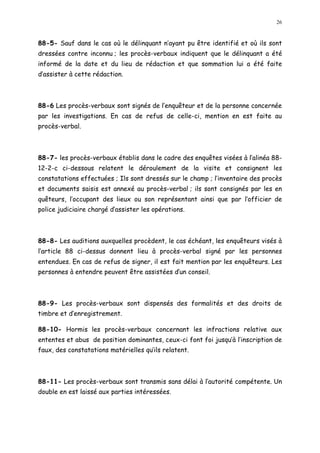 26
88-5- Sauf dans le cas où le délinquant n ayant pu être identifié et où ils sont
dressées contre inconnu ; les procès-verbaux indiquent que le délinquant a été
informé de la date et du lieu de rédaction et que sommation lui a été faite
d assister à cette rédaction.
88-6 Les procès-verbaux sont signés de l enquêteur et de la personne concernée
par les investigations. En cas de refus de celle-ci, mention en est faite au
procès-verbal.
88-7- les procès-verbaux établis dans le cadre des enquêtes visées à l alinéa 88-
12-2-c ci-dessous relatent le déroulement de la visite et consignent les
constatations effectuées ; Ils sont dressés sur le champ ; l inventaire des procès
et documents saisis est annexé au procès-verbal ; ils sont consignés par les en
quêteurs, l occupant des lieux ou son représentant ainsi que par l officier de
police judiciaire chargé d assister les opérations.
88-8- Les auditions auxquelles procèdent, le cas échéant, les enquêteurs visés à
l article 88 ci-dessus donnent lieu à procès-verbal signé par les personnes
entendues. En cas de refus de signer, il est fait mention par les enquêteurs. Les
personnes à entendre peuvent être assistées d un conseil.
88-9- Les procès-verbaux sont dispensés des formalités et des droits de
timbre et d enregistrement.
88-10- Hormis les procès-verbaux concernant les infractions relative aux
ententes et abus de position dominantes, ceux-ci font foi jusqu à l inscription de
faux, des constatations matérielles quils relatent.
88-11- Les procès-verbaux sont transmis sans délai à l autorité compétente. Un
double en est laissé aux parties intéressées.
 