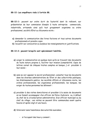 27
88-12- Les enquêteurs visés à l article 88.
88-12-1- peuvent sur ordre écrit de l autorité dont ils relèvent, sur
présentation de leur commission d emploi à toute entreprise commerciale,
industrielle, artisanale ainsi qu à tout groupement organisme ou ordre
professionnel, société d Etat ou d économie mixte :
a) demander la communication des livres factures et tous autres documents
professionnels et prendre copie
b) recueillir sur convocation ou surplace les renseignements et justifications.
88-12-2- peuvent lorsqu ils sont spécialement habilités.
a) exiger la communication en quelque main qu ils se trouvent des documents
de toute nature propres à, faciliter leur mission (comptabilité. Copie de
lettres carnet de chèques traites comptes en banque...) et procéder à
leur saisie :
b) sans se voir opposer le secret professionnel, consulter tous les documents
dans les diverses administrations de l Etat et des collectivités publiques,
les établissements publics, les sociétés d Etats et d économie mixte, les
ordres professionnels, les organismes professionnels, les banques, les
exiger de toutes personnes les détenant :
c) procéder à des visites domiciliaires et procéder à la saisie de documents
en se faisant accompagner d un officier de Police Judiciaire ou, à défaut
du chef de la circonscription administrative. D un officier municipal ou du
chef du village ; ces visites ne peuvent être commencées avant quatre
heures et après vingt et une heure.
d) Intervenir sans l assistance des autorités susvisées ;
- si l occupant des lieux y consent ;
 
