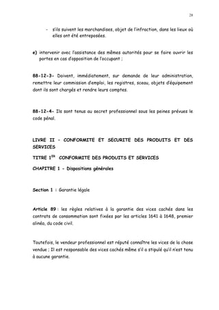 28
- s ils suivent les marchandises, objet de l infraction, dans les lieux où
elles ont été entreposées.
e) intervenir avec l assistance des mêmes autorités pour se faire ouvrir les
portes en cas d opposition de l occupant ;
88-12-3- Doivent, immédiatement, sur demande de leur administration,
remettre leur commission d emploi, les registres, sceau, objets d équipement
dont ils sont chargés et rendre leurs comptes.
88-12-4- Ils sont tenus au secret professionnel sous les peines prévues le
code pénal.
LIVRE II CONFORMITE ET SECURITE DES PRODUITS ET DES
SERVICES
TITRE 1ER
CONFORMITE DES PRODUITS ET SERVICES
CHAPITRE 1 - Dispositions générales
Section 1 : Garantie légale
Article 89 : les règles relatives à la garantie des vices cachés dans les
contrats de consommation sont fixées par les articles 1641 à 1648, premier
alinéa, du code civil.
Toutefois, le vendeur professionnel est réputé connaître les vices de la chose
vendue ; Il est responsable des vices cachés même s il a stipulé qu il n est tenu
à aucune garantie.
 