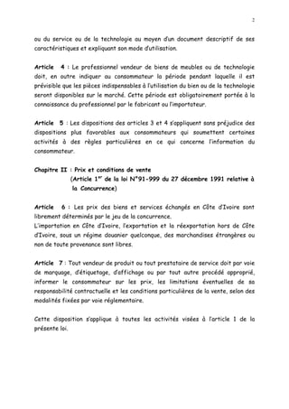 2
ou du service ou de la technologie au moyen d un document descriptif de ses
caractéristiques et expliquant son mode dutilisation.
Article 4 : Le professionnel vendeur de biens de meubles ou de technologie
doit, en outre indiquer au consommateur la période pendant laquelle il est
prévisible que les pièces indispensables à l utilisation du bien ou de la technologie
seront disponibles sur le marché. Cette période est obligatoirement portée à la
connaissance du professionnel par le fabricant ou l importateur.
Article 5 : Les dispositions des articles 3 et 4 s appliquent sans préjudice des
dispositions plus favorables aux consommateurs qui soumettent certaines
activités à des règles particulières en ce qui concerne l information du
consommateur.
Chapitre II : Prix et conditions de vente
(Article 1er
de la loi N°91-999 du 27 décembre 1991 relative à
la Concurrence)
Article 6 : Les prix des biens et services échangés en Côte d Ivoire sont
librement déterminés par le jeu de la concurrence.
L importation en Côte d Ivoire, l exportation et la réexportation hors de Côte
d Ivoire, sous un régime douanier quelconque, des marchandises étrangères ou
non de toute provenance sont libres.
Article 7 : Tout vendeur de produit ou tout prestataire de service doit par voie
de marquage, d étiquetage, d affichage ou par tout autre procédé approprié,
informer le consommateur sur les prix, les limitations éventuelles de sa
responsabilité contractuelle et les conditions particulières de la vente, selon des
modalités fixées par voie réglementaire.
Cette disposition s applique à toutes les activités visées à l article 1 de la
présente loi.
 