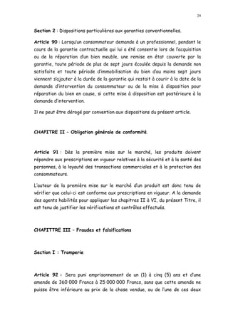 29
Section 2 : Dispositions particulières aux garanties conventionnelles.
Article 90 : Lorsqu un consommateur demande à un professionnel, pendant le
cours de la garantie contractuelle qui lui a été consentie lors de l acquisition
ou de la réparation d un bien meuble, une remise en état couverte par la
garantie, toute période de plus de sept jours écoulée depuis la demande non
satisfaite et toute période d immobilisation du bien d au moins sept jours
viennent s ajouter à la durée de la garantie qui restait à courir à la date de la
demande d intervention du consommateur ou de la mise à disposition pour
réparation du bien en cause, si cette mise à disposition est postérieure à la
demande dintervention.
Il ne peut être dérogé par convention aux dispositions du présent article.
CHAPITRE II Obligation générale de conformité.
Article 91 : Dès la première mise sur le marché, les produits doivent
répondre aux prescriptions en vigueur relatives à la sécurité et à la santé des
personnes, à la loyauté des transactions commerciales et à la protection des
consommateurs.
L auteur de la première mise sur le marché d un produit est donc tenu de
vérifier que celui-ci est conforme aux prescriptions en vigueur. A la demande
des agents habilités pour appliquer les chapitres II à VI, du présent Titre, il
est tenu de justifier les vérifications et contrôles effectués.
CHAPITTRE III Fraudes et falsifications
Section I : Tromperie
Article 92 : Sera puni emprisonnement de un (1) à cinq (5) ans et d une
amende de 360 000 Francs à 25 000 000 Francs, sans que cette amende ne
puisse être inférieure au prix de la chose vendue, ou de l une de ces deux
 