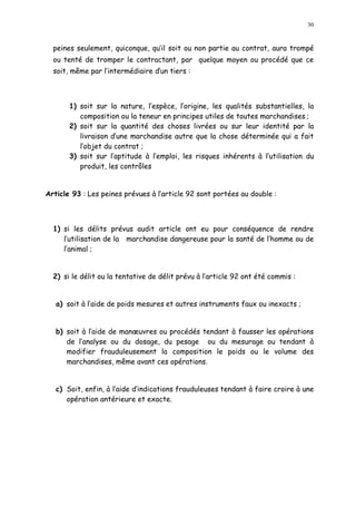 30
peines seulement, quiconque, qu il soit ou non partie au contrat, aura trompé
ou tenté de tromper le contractant, par quelque moyen ou procédé que ce
soit, même par l intermédiaire dun tiers :
1) soit sur la nature, l espèce, l origine, les qualités substantielles, la
composition ou la teneur en principes utiles de toutes marchandises ;
2) soit sur la quantité des choses livrées ou sur leur identité par la
livraison d une marchandise autre que la chose déterminée qui a fait
l objet du contrat ;
3) soit sur l aptitude à l emploi, les risques inhérents à l utilisation du
produit, les contrôles
Article 93 : Les peines prévues à l article 92 sont portées au double :
1) si les délits prévus audit article ont eu pour conséquence de rendre
l utilisation de la marchandise dangereuse pour la santé de l homme ou de
l animal ;
2) si le délit ou la tentative de délit prévu à l article 92 ont été commis :
a) soit à l aide de poids mesures et autres instruments faux ou inexacts ;
b) soit à l aide de man uvres ou procédés tendant à fausser les opérations
de l analyse ou du dosage, du pesage ou du mesurage ou tendant à
modifier frauduleusement la composition le poids ou le volume des
marchandises, même avant ces opérations.
c) Soit, enfin, à l aide d indications frauduleuses tendant à faire croire à une
opération antérieure et exacte.
 