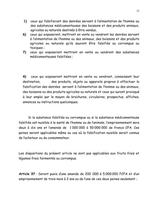32
1) ceux qui falsifieront des denrées servant à l alimentation de l homme ou
des substances médicamenteuses des boissons et des produits animaux,
agricoles ou naturels destinés à être vendus,
6) ceux qui exposeront, mettront en vente ou vendront les denrées servant
à l alimentation de l homme ou des animaux, des boissons et des produits
agricoles ou naturels qu ils sauront être falsifiés ou corrompus ou
toxiques ;
7) ceux qui exposeront mettront en vente ou vendront des substances
médicamenteuses falsifiées ;
4) ceux qui exposeront mettront en vente ou vendront, connaissant leur
destination, des produits, objets ou appareils propres à effectuer la
falsification des denrées servant à l alimentation de l homme ou des animaux,
des boissons ou des produits agricoles ou naturels et ceux qui auront provoqué
à leur emploi par le moyen de brochures, circulaires, prospectus, affiches,
annonces ou instructions quelconques.
Si la substance falsifiée ou corrompue ou si la substance médicamenteuse
falsifiée est nuisible à la santé de l homme ou de l animale, l emprisonnement sera
deux à dix ans et l amende de 1 000 000 à 50 000 000 de francs CFA. Ces
peines seront applicables même au cas où la falsification nuisible serait connue
de l acheteur ou du consommateur.
Les dispositions du présent article ne sont pas applicables aux fruits frais et
légumes frais fermentés ou corrompus.
Article 97 : Seront punis d une amende de 200 .000 à 5.000.000 FCFA et d un
emprisonnement de trois mois à 2 ans ou de l une de ces deux peines seulement ;
 