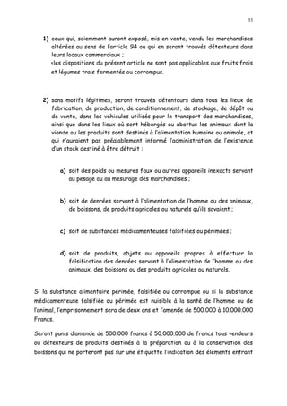 33
1) ceux qui, sciemment auront exposé, mis en vente, vendu les marchandises
altérées au sens de l article 94 ou qui en seront trouvés détenteurs dans
leurs locaux commerciaux ;
<les dispositions du présent article ne sont pas applicables aux fruits frais
et légumes trais fermentés ou corrompus.
2) sans motifs légitimes, seront trouvés détenteurs dans tous les lieux de
fabrication, de production, de conditionnement, de stockage, de dépôt ou
de vente, dans les véhicules utilisés pour le transport des marchandises,
ainsi que dans les lieux où sont hébergés ou abattus les animaux dont la
viande ou les produits sont destinés à l alimentation humaine ou animale, et
qui n auraient pas préalablement informé l administration de l existence
d un stock destiné à être détruit :
a) soit des poids ou mesures faux ou autres appareils inexacts servant
au pesage ou au mesurage des marchandises ;
b) soit de denrées servant à l alimentation de l homme ou des animaux,
de boissons, de produits agricoles ou naturels quils savaient ;
c) soit de substances médicamenteuses falsifiées ou périmées ;
d) soit de produits, objets ou appareils propres à effectuer la
falsification des denrées servant à l alimentation de l homme ou des
animaux, des boissons ou des produits agricoles ou naturels.
Si la substance alimentaire périmée, falsifiée ou corrompue ou si la substance
médicamenteuse falsifiée ou périmée est nuisible à la santé de l homme ou de
l animal, l emprisonnement sera de deux ans et l amende de 500.000 à 10.000.000
Francs.
Seront punis d amende de 500.000 francs à 50.000.000 de francs tous vendeurs
ou détenteurs de produits destinés à la préparation ou à la conservation des
boissons qui ne porteront pas sur une étiquette l indication des éléments entrant
 