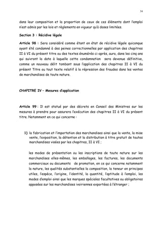 34
dans leur composition et la proportion de ceux de ces éléments dont l emploi
n est admis par les lois et règlements en vigueur qu à doses limitées.
Section 3 : Récidive légale
Article 98 : Sera considéré comme étant en état de récidive légale quiconque
ayant été condamné à des peines correctionnelles par application des chapitres
II à VI du présent titre ou des textes énumérés ci-après, aura, dans les cinq ans
qui suivront la date à laquelle cette condamnation sera devenue définitive,
comme un nouveau délit tombant sous l application des chapitres II à VI du
présent Titre ou tout texte relatif à la répression des fraudes dans les ventes
de marchandises de toute nature.
CHAPITRE IV Mesures d application
Article 99 : Il est statué par des décrets en Conseil des Ministres sur les
mesures à prendre pour assurera l exécution des chapitres II à VI du présent
titre. Notamment en ce qui concerne :
1) la fabrication et l importation des marchandises ainsi que la vente, la mise
vente, l exposition, la détention et la distribution à titre gratuit de toutes
marchandises visées par les chapitres, II à VI ;
les modes de présentation ou les inscriptions de toute nature sur les
marchandises elles-mêmes, les emballages, les factures, les documents
commerciaux ou documents de promotion, en ce qui concerne notamment
la nature, les qualités substantielles la composition, la teneur en principes
utiles, l espèce, l origine, l identité, la quantité, l aptitude à l emploi, les
modes d emploi ainsi que les marques spéciales facultatives ou obligatoires
apposées sur les marchandises ivoiriennes exportées à l étranger ;
 
