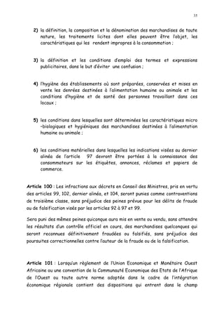 35
2) la définition, la composition et la dénomination des marchandises de toute
nature, les traitements licites dont elles peuvent être l objet, les
caractéristiques qui les rendent impropres à la consommation ;
3) la définition et les conditions d emploi des termes et expressions
publicitaires, dans le but d éviter une confusion ;
4) l hygiène des établissements où sont préparées, conservées et mises en
vente les denrées destinées à l alimentation humaine ou animale et les
conditions d hygiène et de santé des personnes travaillant dans ces
locaux ;
5) les conditions dans lesquelles sont déterminées les caractéristiques micro
biologiques et hygiéniques des marchandises destinées à l alimentation
humaine ou animale ;
6) les conditions matérielles dans lesquelles les indications visées au dernier
alinéa de l article 97 devront être portées à la connaissance des
consommateurs sur les étiquètes, annonces, réclames et papiers de
commerce.
Article 100 : Les infractions aux décrets en Conseil des Ministres, pris en vertu
des articles 99, 102, dernier alinéa, et 104, seront punies comme contraventions
de troisième classe, sans préjudice des peines prévue pour les délits de fraude
ou de falsification visés par les articles 92 à 97 et 99.
Sera puni des mêmes peines quiconque aura mis en vente ou vendu, sans attendre
les résultats d un contrôle officiel en cours, des marchandises quelconques qui
seront reconnues définitivement fraudées ou falsifiés, sans préjudice des
poursuites correctionnelles contre l auteur de la fraude ou de la falsification.
Article 101 : Lorsqu un règlement de l Union Economique et Monétaire Ouest
Africaine ou une convention de la Communauté Economique des Etats de l Afrique
de l Ouest ou toute autre norme adoptée dans le cadre de l intégration
économique régionale contient des dispositions qui entrent dans le champ
 
