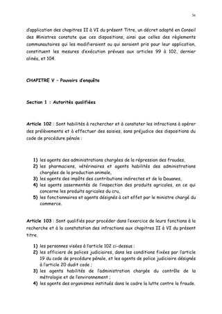 36
d application des chapitres II à VI du présent Titre, un décret adopté en Conseil
des Ministres constate que ces dispositions, ainsi que celles des règlements
communautaires qui les modifieraient ou qui seraient pris pour leur application,
constituent les mesures d exécution prévues aux articles 99 à 102, dernier
alinéa, et 104.
CHAPITRE V Pouvoirs d enquête
Section 1 : Autorités qualifiées
Article 102 : Sont habilités à rechercher et à constater les infractions à opérer
des prélèvements et à effectuer des saisies, sans préjudice des dispositions du
code de procédure pénale :
1) les agents des administrations chargées de la répression des fraudes,
2) les pharmaciens, vétérinaires et agents habilités des administrations
chargées de la production animale,
3) les agents des impôts des contributions indirectes et de la Douanes,
4) les agents assermentés de l inspection des produits agricoles, en ce qui
concerne les produits agricoles du cru,
5) les fonctionnaires et agents désignés à cet effet par le ministre chargé du
commerce.
Article 103 : Sont qualifiés pour procéder dans l exercice de leurs fonctions à la
recherche et à la constatation des infractions aux chapitres II à VI du présent
titre.
1) les personnes visées à l article 102 ci-dessus :
2) les officiers de polices judiciaires, dans les conditions fixées par l article
19 du code de procédure pénale, et les agents de police judiciaire désignés
à l article 20 dudit code ;
3) les agents habilités de l administration chargée du contrôle de la
métrologie et de l environnement ;
4) les agents des organismes institués dans le cadre la lutte contre la fraude.
 