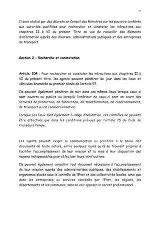 37
Il sera statué par des décrets en Conseil des Ministres sur les pouvoirs conférés
aux autorités qualifiées pour rechercher et constater les infractions aux
chapitres II à VI du présent Titre en vue de recueillir des éléments
d information auprès des diverses administrations publiques et des entreprises
de transport.
Section 2 : Recherche et constatation
Article 104 : Pour rechercher et constater les infractions aux chapitres II à
VI du présent titre, les agents peuvent pénétrer de jour dans les lieux et
véhicules énumérés au premier alinéa de l article 97.
Ils peuvent également pénétrer de nuit dans ces mêmes lieux lorsque ceux-ci
sont ouverts au publics ou lorsqu à l intérieur de ceux-ci sont en cours des
activités de production, de fabrication, de transformation, de conditionnement,
de transport ou de commercialisation.
Lorsque ces lieux sont également à usage d habitation, ces contrôles ne peuvent
être effectués que dans les conditions prévues par l article 75 du Code de
Procédure Pénale.
Les agents peuvent exiger la communication ou procéder à la saisie des
documents de toute nature, entre quelques mains qu ils se trouvent propres à
faciliter l accomplissement de leur mission et la mise à leur disposition des
moyens indispensables pour effectuer leurs vérifications.
Ils peuvent également consulter tout document nécessaire à l accomplissement
de leur mission auprès des administrations publiques, des établissements et
organismes placés sous le contrôle de l Etat et des collectivités locales, ainsi que
dans les entreprises ou services concédés par l Etat, les régions, les
départements et les communes, sans se voir opposer le secret professionnel.
 