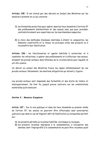 38
Articles 105 : Il est statué par des décrets en Conseil des Ministres sur les
mesures à prendre en ce qui concerne :
1) les formalités prescrites pour opérer dans les lieux énumérés à l article 97
des prélèvements d échantillons et des saisies ainsi que pour procéder
contradictoirement aux expertises sur les marchandises suspectes ;
2) le choix des méthodes d analyses destinées à établir la composition, les
éléments constitutifs et la teneur en principes utiles des produits ou à
reconnaître leur falsification.
Articles 106 : les fonctionnaires et agents habilités à rechercher et à
constater les infractions, à opérer des prélèvements et à effectuer des saisies,
dressent les procès-verbaux dans l étendue de la circonscription pour laquelle ils
ont été commis.
Un décret en conseil des Ministres fixera les règles d établissement de ces
procès-verbaux. Notamment, les mentions obligatoires qui doivent y figurer.
Les procès-verbaux sont dispensés des formalités et des droits de timbre et
d enregistrement. Ils font foi jusqu à preuve contraire sur les constatations
matérielles qu ils énoncent.
Section 3 : Mesures d urgences
Article 107 : Sur la voie publique et dans les lieux énumérés au premier alinéa
de l article 97, les saisies ne pourront être effectuées sans autorisation
judiciaire que dans le cas de flagrant délit de falsification ou lorsqu elles portent
sur :
1) les produits périmés ou reconnus falsifiés, corrompus ou toxiques,
2) les produits reconnus impropres à la consommation, à l exception des
denrées dont l impropriété à la consommation ne peut être reconnue qu en
 