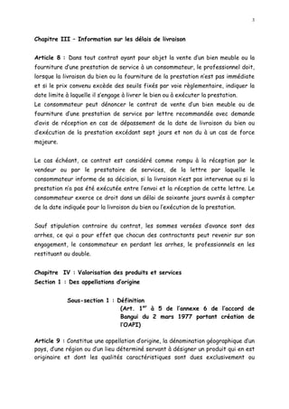 3
Chapitre III Information sur les délais de livraison
Article 8 : Dans tout contrat ayant pour objet la vente d un bien meuble ou la
fourniture d une prestation de service à un consommateur, le professionnel doit,
lorsque la livraison du bien ou la fourniture de la prestation n est pas immédiate
et si le prix convenu excède des seuils fixés par voie règlementaire, indiquer la
date limite à laquelle il s engage à livrer le bien ou à exécuter la prestation.
Le consommateur peut dénoncer le contrat de vente d un bien meuble ou de
fourniture d une prestation de service par lettre recommandée avec demande
d avis de réception en cas de dépassement de la date de livraison du bien ou
d exécution de la prestation excédant sept jours et non du à un cas de force
majeure.
Le cas échéant, ce contrat est considéré comme rompu à la réception par le
vendeur ou par le prestataire de services, de la lettre par laquelle le
consommateur informe de sa décision, si la livraison n est pas intervenue ou si la
prestation n a pas été exécutée entre l envoi et la réception de cette lettre. Le
consommateur exerce ce droit dans un délai de soixante jours ouvrés à compter
de la date indiquée pour la livraison du bien ou l exécution de la prestation.
Sauf stipulation contraire du contrat, les sommes versées d avance sont des
arrhes, ce qui a pour effet que chacun des contractants peut revenir sur son
engagement, le consommateur en perdant les arrhes, le professionnels en les
restituant au double.
Chapitre IV : Valorisation des produits et services
Section 1 : Des appellations d origine
Sous-section 1 : Définition
(Art. 1er
à 5 de l annexe 6 de l accord de
Bangui du 2 mars 1977 portant création de
l OAPI)
Article 9 : Constitue une appellation d origine, la dénomination géographique d un
pays, d une région ou d un lieu déterminé servant à désigner un produit qui en est
originaire et dont les qualités caractéristiques sont dues exclusivement ou
 