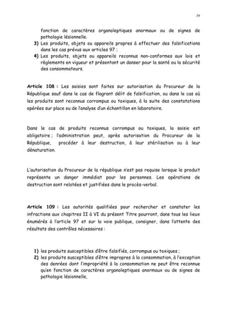 39
fonction de caractères organoleptiques anormaux ou de signes de
pathologie lésionnelle.
3) Les produits, objets ou appareils propres à effectuer des falsifications
dans les cas prévus aux articles 97 ;
4) Les produits, objets ou appareils reconnus non-conformes aux lois et
règlements en vigueur et présentant un danser pour la santé ou la sécurité
des consommateurs.
Article 108 : Les saisies sont faites sur autorisation du Procureur de la
République sauf dans le cas de flagrant délit de falsification, ou dans le cas où
les produits sont reconnus corrompus ou toxiques, à la suite des constatations
opérées sur place ou de l analyse d un échantillon en laboratoire.
Dans le cas de produits reconnus corrompus ou toxiques, la saisie est
obligatoire ; l administration peut, après autorisation du Procureur de la
République, procéder à leur destruction, à leur stérilisation ou à leur
dénaturation.
L autorisation du Procureur de la république n est pas requise lorsque le produit
représente un danger immédiat pour les personnes. Les opérations de
destruction sont relatées et justifiées dans le procès-verbal.
Article 109 : Les autorités qualifiées pour rechercher et constater les
infractions aux chapitres II à VI du présent Titre pourront, dans tous les lieux
énumérés à l article 97 et sur la voie publique, consigner, dans l attente des
résultats des contrôles nécessaires :
1) les produits susceptibles dêtre falsifiés, corrompus ou toxiques ;
2) les produits susceptibles d être impropres à la consommation, à l exception
des denrées dont l impropriété à la consommation ne peut être reconnue
qu en fonction de caractères organoleptiques anormaux ou de signes de
pathologie lésionnelle,
 