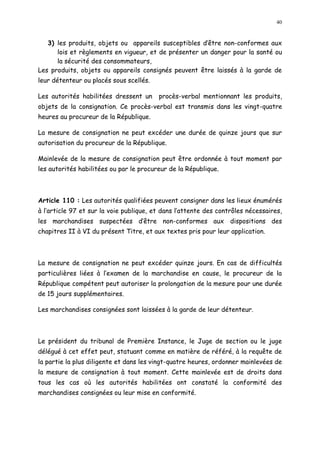 40
3) les produits, objets ou appareils susceptibles d être non-conformes aux
lois et règlements en vigueur, et de présenter un danger pour la santé ou
la sécurité des consommateurs,
Les produits, objets ou appareils consignés peuvent être laissés à la garde de
leur détenteur ou placés sous scellés.
Les autorités habilitées dressent un procès-verbal mentionnant les produits,
objets de la consignation. Ce procès-verbal est transmis dans les vingt-quatre
heures au procureur de la République.
La mesure de consignation ne peut excéder une durée de quinze jours que sur
autorisation du procureur de la République.
Mainlevée de la mesure de consignation peut être ordonnée à tout moment par
les autorités habilitées ou par le procureur de la République.
Article 110 : Les autorités qualifiées peuvent consigner dans les lieux énumérés
à l article 97 et sur la voie publique, et dans l attente des contrôles nécessaires,
les marchandises suspectées d être non-conformes aux dispositions des
chapitres II à VI du présent Titre, et aux textes pris pour leur application.
La mesure de consignation ne peut excéder quinze jours. En cas de difficultés
particulières liées à l examen de la marchandise en cause, le procureur de la
République compétent peut autoriser la prolongation de la mesure pour une durée
de 15 jours supplémentaires.
Les marchandises consignées sont laissées à la garde de leur détenteur.
Le président du tribunal de Première Instance, le Juge de section ou le juge
délégué à cet effet peut, statuant comme en matière de référé, à la requête de
la partie la plus diligente et dans les vingt-quatre heures, ordonner mainlevées de
la mesure de consignation à tout moment. Cette mainlevée est de droits dans
tous les cas où les autorités habilitées ont constaté la conformité des
marchandises consignées ou leur mise en conformité.
 