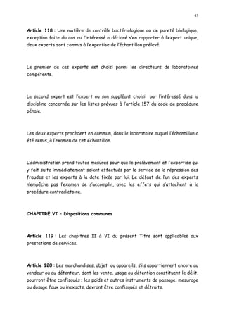 43
Article 118 : Une matière de contrôle bactériologique ou de pureté biologique,
exception faite du cas ou l intéressé a déclaré s en rapporter à l expert unique,
deux experts sont commis à l expertise de l échantillon prélevé.
Le premier de ces experts est choisi parmi les directeurs de laboratoires
compétents.
Le second expert est l expert ou son suppléant choisi par l intéressé dans la
discipline concernée sur les listes prévues à l article 157 du code de procédure
pénale.
Les deux experts procèdent en commun, dans le laboratoire auquel l échantillon a
été remis, à l examen de cet échantillon.
L administration prend toutes mesures pour que le prélèvement et l expertise qui
y fait suite immédiatement soient effectués par le service de la répression des
fraudes et les experts à la date fixée par lui. Le défaut de l un des experts
n empêche pas l examen de s accomplir, avec les effets qui s attachent à la
procédure contradictoire.
CHAPITRE VI Dispositions communes
Article 119 : Les chapitres II à VI du présent Titre sont applicables aux
prestations de services.
Article 120 : Les marchandises, objet ou appareils, s ils appartiennent encore au
vendeur ou au détenteur, dont les vente, usage ou détention constituent le délit,
pourront être confisqués ; les poids et autres instruments de passage, mesurage
ou dosage faux ou inexacts, devront être confisqués et détruits.
 