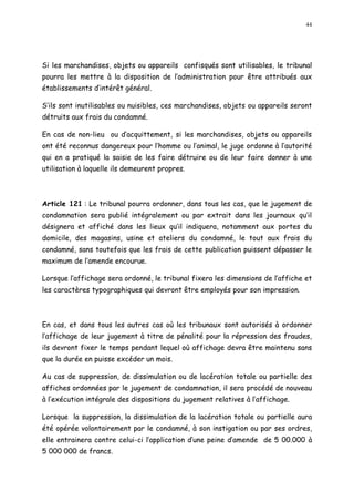 44
Si les marchandises, objets ou appareils confisqués sont utilisables, le tribunal
pourra les mettre à la disposition de l administration pour être attribués aux
établissements d intérêt général.
S ils sont inutilisables ou nuisibles, ces marchandises, objets ou appareils seront
détruits aux frais du condamné.
En cas de non-lieu ou d acquittement, si les marchandises, objets ou appareils
ont été reconnus dangereux pour l homme ou l animal, le juge ordonne à l autorité
qui en a pratiqué la saisie de les faire détruire ou de leur faire donner à une
utilisation à laquelle ils demeurent propres.
Article 121 : Le tribunal pourra ordonner, dans tous les cas, que le jugement de
condamnation sera publié intégralement ou par extrait dans les journaux qu il
désignera et affiché dans les lieux qu il indiquera, notamment aux portes du
domicile, des magasins, usine et ateliers du condamné, le tout aux frais du
condamné, sans toutefois que les frais de cette publication puissent dépasser le
maximum de l amende encourue.
Lorsque l affichage sera ordonné, le tribunal fixera les dimensions de l affiche et
les caractères typographiques qui devront être employés pour son impression.
En cas, et dans tous les autres cas où les tribunaux sont autorisés à ordonner
l affichage de leur jugement à titre de pénalité pour la répression des fraudes,
ils devront fixer le temps pendant lequel où affichage devra être maintenu sans
que la durée en puisse excéder un mois.
Au cas de suppression, de dissimulation ou de lacération totale ou partielle des
affiches ordonnées par le jugement de condamnation, il sera procédé de nouveau
à l exécution intégrale des dispositions du jugement relatives à l affichage.
Lorsque la suppression, la dissimulation de la lacération totale ou partielle aura
été opérée volontairement par le condamné, à son instigation ou par ses ordres,
elle entrainera contre celui-ci l application d une peine d amende de 5 00.000 à
5 000 000 de francs.
 