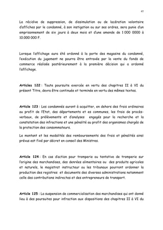 45
La récidive de suppression, de dissimulation ou de lacération volontaire
d affiches par le condamné, à son instigation ou sur ses ordres, sera punie d un
emprisonnement de six jours à deux mois et d une amende de 1 000 0000 à
10.000 000 F.
Lorsque l affichage aura été ordonné à la porte des magasins du condamné,
l exécution du jugement ne pourra être entravée par la vente du fonds de
commerce réalisée postérieurement à la première décision qui a ordonné
l affichage.
Articles 122 : Toute poursuite exercée en vertu des chapitres II à VI du
présent Titre, devra être continuée et terminée en vertu des mêmes textes.
Article 123 : Les condamnés auront à acquitter, en dehors des frais ordinaires
au profit de l Etat, des départements et es communes, les frais de procès-
verbaux, de prélèvements et d analyses engagés pour la recherche et la
constatation des infractions et une pénalité au profit des organismes chargés de
la protection des consommateurs.
Le montant et les modalités des remboursements des frais et pénalités ainsi
prévus est fixé par décret en conseil des Ministres.
Article 124 : En cas d action pour tromperie ou tentative de tromperie sur
l origine des marchandises, des denrées alimentaires ou des produits agricoles
et naturels, le magistrat instructeur ou les tribunaux pourront ordonner la
production des registres et documents des diverses administrations notamment
celle des contributions indirectes et des entrepreneurs de transport.
Article 125 : La suspension de commercialisation des marchandises qui ont donné
lieu à des poursuites pour infraction aux dispositions des chapitres II à VI du
 
