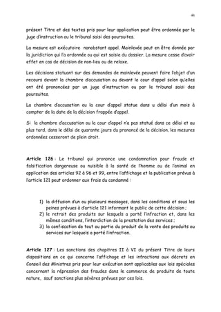 46
présent Titre et des textes pris pour leur application peut être ordonnée par le
juge d instruction ou le tribunal saisi des poursuites.
La mesure est exécutoire nonobstant appel. Mainlevée peut en être donnée par
la juridiction qui l a ordonnée ou qui est saisie du dossier. La mesure cesse d avoir
effet en cas de décision de non-lieu ou de relaxe.
Les décisions statuant sur des demandes de mainlevée peuvent faire l objet d un
recours devant la chambre d accusation ou devant le cour d appel selon qu elles
ont été prononcées par un juge d instruction ou par le tribunal saisi des
poursuites.
La chambre d accusation ou la cour d appel statue dans u délai d un mois à
compter de la date de la décision frappée d appel.
Si la chambre d accusation ou la cour d appel n a pas statué dans ce délai et au
plus tard, dans le délai de quarante jours du prononcé de la décision, les mesures
ordonnées cesseront de plein droit.
Article 126 : Le tribunal qui prononce une condamnation pour fraude et
falsification dangereuse ou nuisible à la santé de l homme ou de l animal en
application des articles 92 à 96 et 99, entre l affichage et la publication prévus à
l article 121 peut ordonner aux frais du condamné :
1) la diffusion d un ou plusieurs messages, dans les conditions et sous les
peines prévues à d article 121 informant le public de cette décision ;
2) le retrait des produits sur lesquels a porté l infraction et, dans les
mêmes conditions, l interdiction de la prestation des services ;
3) la confiscation de tout ou partie du produit de la vente des produits ou
services sur lesquels a porté l infraction.
Article 127 : Les sanctions des chapitres II à VI du présent Titre de leurs
dispositions en ce qui concerne l affichage et les infractions aux décrets en
Conseil des Ministres pris pour leur exécution sont applicables aux lois spéciales
concernant la répression des fraudes dans le commerce de produits de toute
nature, sauf sanctions plus sévères prévues par ces lois.
 