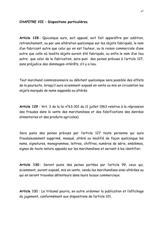 47
CHAPITRE VII Dispositions particulières.
Article 128 : Quiconque aura, soit apposé, soit fait apparaître par addition,
retranchement, ou par une altération quelconque sur les objets fabriqués, le nom
d un fabricant autre que celui qui en est l auteur, ou la raison commerciale d une
autre que celle où lesdits objets auront été fabriqués, ou enfin le nom d un lieu
autre que celui de la fabrication, sera puni des peines prévues à l article 127,
sans préjudice des dommages-intérêts, s il y a lieu.
Tout marchand commissionnaire ou débitant quelconque sera possible des effets
de la poursuite, lorsqu il aura sciemment exposé en vente ou mis en circulation les
objets marqués de noms supposés ou altérés.
Article 129 : Art. 3 de la loi n°63-301 du 11 juillet 1963 relative à la répression
des fraudes dans la vente des marchandises et des falsifications des denrées
alimentaires et des produits agricoles).
Sera punis des peines prévues par l article 127 toute personne qui aura
frauduleusement supprimé, masqué, altéré ou modifié de façon quelconque les
noms, signatures, monogrammes, lettres, chiffres, numéros de série, emblèmes,
signes de toute nature opposés sur les marchandises et servant à les identifier.
Article 130 : Seront punie des peines portées par l article 99, ceux qui,
sciemment, auront exposé, mis en vente, vendu les marchandises ainsi altérées ou
qui en seront trouvées détenteurs dans leurs locaux commerciaux.
Article 131 : Le tribunal pourra, en outre ordonner la publication et l affichage
du jugement, conformément aux dispositions de larticle 121.
 