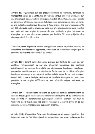 48
Article 132 : Quiconque, sur des produits naturels ou fabriqués, détenues ou
transportés en vue de la vente, mis en vente ou vendus en Côte d Ivoire, ou sur
des emballages, caisse, ballots, enveloppes, bandes, étiquettes, etc, aura apposé
ou sciemment utilisé une marque de fabrique ou de commerce, un nom, un signe,
ou une indication quelconque de nature à faire croire, s ils sont étrangers, qu ils
ont été fabriqués en Côte d ivoire ou qu ils sont d origine ivoirienne, dans tous les
cas, qu ils ont une origine différente de leur véritable origine ivoirienne ou
étrangère, sera puni des peines prévues par l article 92, sans préjudice des
dommages-intérêts, s il y a lieu.
Toutefois, cette disposition ne sera pas applicable lorsque le produit portera, en
caractères manifestement apparents, l indication de la véritable origine par la
section 1 du chapitre V du Titre 1er
du livre 1er
.
Article 133 : Seront punis des peines prévues par l article 92 ceux qui, par
addition, retranchement ou par une altération quelconque des mentions
primitivement portées sur le produits, par des annonce brochures, circulaires,
prospectus ou affiches, par la production de factures ou de certificats d origine
ivoirienne mensongers, par une affirmation verbale ou par le tout autre moyen,
auront fait croire à l origine ivoirienne de produits étrangers ou, pour tous
produits, à une origine différente de leur véritable origine ivoirienne ou
étrangère.
Article 134 : Tous syndicats ou unions de syndicats formés, conformément au
code du travail, pour la défense des intérêts de l industrie et du commerce de
tous produits et marchandises quelconques, pourront exercer, sur tout le
territoire de la République, les droits reconnus à la partie civile en ce qui
concerne les infractions prévues au présent chapitre.
Article 135 : L opposition faite aux fonctionnaires et agents habilités, les
injures et voies de fait à leur égard, seront passibles des peines prévues par les
 