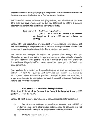 4
essentiellement au milieu géographique, comprenant soit des facteurs naturels et
humains ou encore des facteurs à la fois naturels et humains ;
Est considérée comme dénomination géographique, une dénomination qui, sans
être celle d un pays, d une région ou d un lieu déterminé, se réfère à une aire
géographique déterminée aux fins de certains produits ;
Sous section 2 : Conditions de protection
(Art. 3-1et 2, et 4 de l annexe 6 de l accord
de Bangui du 2 mars 1977 portant création de
l OAPI)
Article 10 : Les appellations d origine sont protégées comme telles si elles ont
été enregistrées par l organisation ou si un effet d enregistrement résulte d une
convention internationale à laquelle les Etats membres sont parties.
Les appellations d origine étrangères ne peuvent être enregistrées par
l Organisation que si cela est prévu par une convention internationale à laquelle
les Etats membres sont parties ou la loi d application d une telle convention
internationale à laquelle les Etats membres sont parties ou par la loi d application
d une convention.
Sont exclues de la protection les appellations qui ne sont pas conformes à la
définition de l article 1 a), ou qui sont contraires aux bonnes bonnes m urs ou
l ordre public ou qui, notamment, pourraient tromper le public sur la nature, la
provenance, le mode de fabrication, les qualités caractéristiques ou l aptitude à
l emploi des produits considérés.
Sous section 3 : Procédure d enregistrement
(Art. 5, 6, 7, 9, et 10 de l annexe 6 de l accord de Bangui du 2 mars 1977
portant création de l OAPI)
Article 11 : ont la qualité pour déposer la demande auprès de lorganisation :
a) Les personnes physiques ou morales qui exercent une activité de
producteur dans l aire géographique indiquée dans la demande pour les
produits indiqués, ainsi que les groupements de telles personnes ;
b) Ou toute autorité compétente.
 
