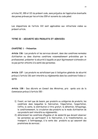 49
articles 92, 100 et 121 du présent code, sans préjudice de l application éventuelle
des peines prévues par les articles 209 et suivants du code pénal.
Les dispositions de l article 122 sont applicables aux infractions visées au
présent article.
TITRE II SECURITE DES PRODUITS ET SERVICES
CHAPITRE 1 Prévention
Article 136 : Les produits et les services doivent, dans des conditions normales
d utilisation ou dans d autres conditions raisonnablement prévisibles par le
professionnel, présenter la sécurité à laquelle on peut légitimement s attendre et
ne pas porter atteinte à la santé des personnes.
Article 137 : Les produits ne satisfaisant pas à l obligation générale de sécurité
prévue à l article 136 sont interdits ou réglementés dans les conditions fixées ci-
après.
Article 138 : Des décrets en Conseil des Ministres, pris après avis de la
Commission prévue à l article 150 :
1) fixent, en tant que de besoin, par produits ou catégories de produits, les
conditions dans lesquelles la fabrication, l importation, l exportation,
l offre, la vente, la distribution à titre gratuit, la détention, l étiquetage,
le conditionnement, la circulation des produits ou le mode d utilisation de
ces produits sont interdits ou réglementés ;
2) déterminent les conditions d hygiène et de salubrité que doivent observer
les personnes qui participent à la fabrication, à la transformation, au
transport, à l entreposage, à la vente des produits ou qui assurent des
prestations de services ;
 
