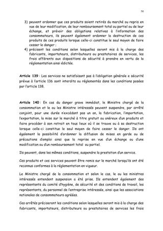 50
3) peuvent ordonner que ces produits soient retirés du marché ou repris en
vue de leur modification, de leur remboursement total ou partiel ou de leur
échange, et prévoir des obligations relatives à l information des
consommateurs, ils peuvent également ordonner la destruction de ces
produits de ces produits lorsque celle-ci constitue le seul moyen de faire
cesser le danger ;
4) précisent les conditions selon lesquelles seront mis à la charge des
fabricants, importateurs, distributeurs ou prestataires de services, les
frais afférents aux dispositions de sécurité à prendre en vertu de la
réglementation ainsi édictée.
Article 139 : Les services ne satisfaisant pas à l obligation générale e sécurité
prévue à l article 136 sont interdits ou réglementés dans les conditions posées
par l article 138.
Article 140 : En cas du danger grave immédiat, le Ministre chargé de la
consommation et le ou les Ministre intéressés peuvent suspendre, par arrêté
conjoint, pour une durée n excédant pas un an, la fabrication, l importation,
l exportation, la mise sur le marché à titre gratuit ou onéreux d un produits et
faire procéder à son retrait en tous lieux où il se trouve ou à sa destruction
lorsque celle-ci constitue le seul moyen de faire cesser le danger. Ils ont
également la possibilité d ordonner la diffusion de mises en garde ou de
précautions d emploi ainsi que la reprise en vue d un échange ou d une
modification ou d un remboursement total ou partiel.
Ils peuvent, dans les mêmes conditions, suspendre la prestation dun service.
Ces produits et ces services peuvent être remis sur le marché lorsqu ils ont été
reconnus conformes à la réglementation en vigueur.
Le Ministre chargé de la consommation et selon le cas, le ou les ministres
intéressés entendent suspension a été prise. Ils entendent également des
représentants du comité d hygiène, de sécurité et des conditions de travail, les
représentants, du personnel de l entreprise intéressée, ainsi que les associations
nationales de consommateurs agréées.
Ces arrêtés préciseront les conditions selon lesquelles seront mis à la charge des
fabricants, importateurs, distributeurs ou prestataires de services les frais
 