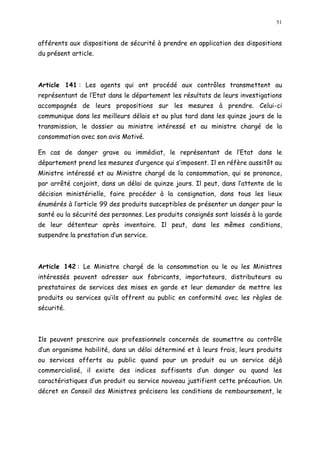 51
afférents aux dispositions de sécurité à prendre en application des dispositions
du présent article.
Article 141 : Les agents qui ont procédé aux contrôles transmettent au
représentant de l Etat dans le département les résultats de leurs investigations
accompagnés de leurs propositions sur les mesures à prendre. Celui-ci
communique dans les meilleurs délais et au plus tard dans les quinze jours de la
transmission, le dossier au ministre intéressé et au ministre chargé de la
consommation avec son avis Motivé.
En cas de danger grave ou immédiat, le représentant de l Etat dans le
département prend les mesures d urgence qui s imposent. Il en réfère aussitôt au
Ministre intéressé et au Ministre chargé de la consommation, qui se prononce,
par arrêté conjoint, dans un délai de quinze jours. Il peut, dans l attente de la
décision ministérielle, faire procéder à la consignation, dans tous les lieux
énumérés à l article 99 des produits susceptibles de présenter un danger pour la
santé ou la sécurité des personnes. Les produits consignés sont laissés à la garde
de leur détenteur après inventaire. Il peut, dans les mêmes conditions,
suspendre la prestation d un service.
Article 142 : Le Ministre chargé de la consommation ou le ou les Ministres
intéressés peuvent adresser aux fabricants, importateurs, distributeurs ou
prestataires de services des mises en garde et leur demander de mettre les
produits ou services qu ils offrent au public en conformité avec les règles de
sécurité.
Ils peuvent prescrire aux professionnels concernés de soumettre au contrôle
d un organisme habilité, dans un délai déterminé et à leurs frais, leurs produits
ou services offerts au public quand pour un produit ou un service déjà
commercialisé, il existe des indices suffisants d un danger ou quand les
caractéristiques d un produit ou service nouveau justifient cette précaution. Un
décret en Conseil des Ministres précisera les conditions de remboursement, le
 