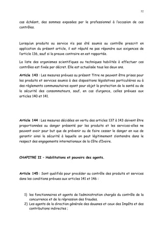 52
cas échéant, des sommes exposées par le professionnel à l occasion de ces
contrôles.
Lorsqu un produits ou service n a pas été soumis au contrôle prescrit en
application du présent article, il est réputé ne pas répondre aux exigences de
l article 136, sauf si la preuve contraire en est rapportée.
La liste des organismes scientifiques ou techniques habilités à effectuer ces
contrôles est fixée par décret. Elle est actualisée tous les deux ans.
Article 143 : Les mesures prévues au présent Titre ne peuvent être prises pour
les produits et services soumis à des dispositions législatives particulières ou à
des règlements communautaires ayant pour objet la protection de la santé ou de
la sécurité des consommateurs, sauf, en cas d urgence, celles prévues aux
articles 140 et 141.
Article 144 : Les mesures décidées en vertu des articles 137 à 143 doivent être
proportionnées au danger présenté par les produits et les services-elles ne
peuvent avoir pour but que de prévenir ou de faire cesser le danger en vue de
garantir ainsi la sécurité à laquelle on peut légitimement s entendre dans le
respect des engagements internationaux de la Côte d Ivoire.
CHAPITRE II Habilitations et pouvoirs des agents.
Article 145 : Sont qualifiés pour procéder au contrôle des produits et services
dans les conditions prévues aux articles 141 et 146 :
1) les fonctionnaires et agents de l administration chargés du contrôle de la
concurrence et de la répression des fraudes.
2) Les agents de la direction générale des douanes et ceux des Impôts et des
contributions indirectes ;
 