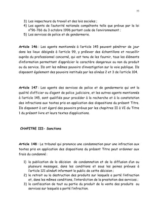 53
3) Les inspecteurs du travail et des lois sociales ;
4) Les agents de l autorité nationale compétente telle que prévue par la loi
n°96-766 du 3 octobre 1996 portant code de l environnement ;
5) Les services de police et de gendarmerie.
Article 146 : Les agents mentionnés à l article 145 peuvent pénétrer de jour
dans les lieux désignés à l article 99, y prélever des échantillons et recueillir
auprès du professionnel concerné, qui est tenu de les fournir, tous les éléments
d information permettant d apprécier le caractère dangereux ou non du produit
ou du service. Ils ont les mêmes pouvoirs d investigation sur la voie publique. Ils
disposent également des pouvoirs institués par les alinéas 2 et 3 de l article 104.
Article 147 : Les agents des services de police et de gendarmerie qui ont la
qualité d officier ou d agent de police judiciaire, et les autres agents mentionnés
à l article 145, sont qualifiés pour procéder à la recherche et à la constatation
des infractions aux textes pris en application des dispositions du présent Titre.
Ils disposent à cet égard des pouvoirs prévus par les chapitres II à VI du Titre
1 du présent livre et leurs textes dapplications.
CHAPITRE III- Sanctions
Article 148 : Le tribunal qui prononce une condamnation pour une infraction aux
textes pris en application des dispositions du présent Titre peut ordonner aux
frais du condamné :
1) la publication de la décision de condamnation et de la diffusion d un ou
plusieurs messages, dans les conditions et sous les peines prévues à
l article 121 alinéa4 informant le public de cette décision ;
2) le retrait ou la destruction des produits sur lesquels a porté l infraction
et, dans les mêmes conditions, l interdiction de la prestation des services ;
3) la confiscation de tout ou partie du produit de la vente des produits ou
services sur lesquels a porté l infraction.
 