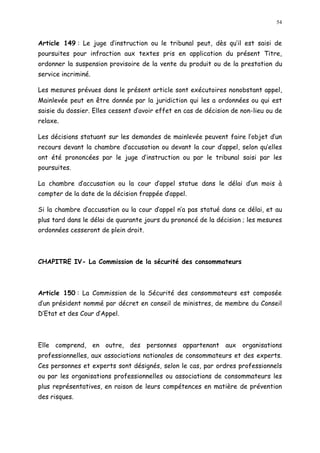 54
Article 149 : Le juge d instruction ou le tribunal peut, dès qu il est saisi de
poursuites pour infraction aux textes pris en application du présent Titre,
ordonner la suspension provisoire de la vente du produit ou de la prestation du
service incriminé.
Les mesures prévues dans le présent article sont exécutoires nonobstant appel,
Mainlevée peut en être donnée par la juridiction qui les a ordonnées ou qui est
saisie du dossier. Elles cessent d avoir effet en cas de décision de non-lieu ou de
relaxe.
Les décisions statuant sur les demandes de mainlevée peuvent faire l objet d un
recours devant la chambre d accusation ou devant la cour d appel, selon qu elles
ont été prononcées par le juge d instruction ou par le tribunal saisi par les
poursuites.
La chambre d accusation ou la cour d appel statue dans le délai d un mois à
compter de la date de la décision frappée d appel.
Si la chambre d accusation ou la cour d appel n a pas statué dans ce délai, et au
plus tard dans le délai de quarante jours du prononcé de la décision ; les mesures
ordonnées cesseront de plein droit.
CHAPITRE IV- La Commission de la sécurité des consommateurs
Article 150 : La Commission de la Sécurité des consommateurs est composée
d un président nommé par décret en conseil de ministres, de membre du Conseil
D Etat et des Cour d Appel.
Elle comprend, en outre, des personnes appartenant aux organisations
professionnelles, aux associations nationales de consommateurs et des experts.
Ces personnes et experts sont désignés, selon le cas, par ordres professionnels
ou par les organisations professionnelles ou associations de consommateurs les
plus représentatives, en raison de leurs compétences en matière de prévention
des risques.
 