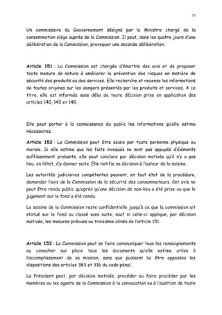 55
Un commissaire du Gouvernement désigné par le Ministre chargé de la
consommation siège auprès de la Commission. Il peut, dans les quatre jours d une
délibération de la Commission, provoquer une seconde délibération.
Article 151 : La Commission est chargée d émettre des avis et de proposer
toute mesure de nature à améliorer la prévention des risques en matière de
sécurité des produits ou des services. Elle recherche et recense les informations
de toutes origines sur les dangers présentés par les produits et services. A ce
titre, elle est informée sans délai de toute décision prise en application des
articles 140, 142 et 148.
Elle peut porter à la connaissance du public les informations qu elle estime
nécessaires.
Article 152 : La Commission peut être saisie par toute personne physique ou
morale. Si elle estime que les faits invoqués ne sont pas appuyés d éléments
suffisamment probants, elle peut conclure par décision motivée qu il n y a pas
lieu, en l état, d y donner suite. Elle notifie sa décision à l auteur de la saisine.
Les autorités judiciaires compétentes peuvent, en tout état de la procédure,
demander l avis de la Commission de la sécurité des consommateurs. Cet avis ne
peut être rendu public qu après qu une décision de non-lieu a été prise ou que le
jugement sur le fond a été rendu.
La saisine de la Commission reste confidentielle jusqu à ce que la commission ait
statué sur le fond ou classé sans suite, sauf si celle-ci applique, par décision
motivée, les mesures prévues au troisième alinéa de l article 151.
Article 153 : La Commission peut se faire communiquer tous les renseignements
ou consulter sur place tous les documents qu elle estime utiles à
l accomplissement de sa mission, sans que puissent lui être opposées les
dispositions des articles 383 et 316 du code pénal.
Le Président peut, par décision motivée, procéder ou faire procéder par les
membres ou les agents de la Commission à la convocation ou à l audition de toute
 