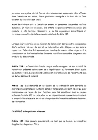 56
personne susceptible de lui fournir des informations concernant des affaires
dont Commission est saisie. Toute personne convoquée a le droit de se faire
assister du conseil de son choix.
Avant de rendre un avis, la Commission entend les personnes concernées sauf cas
d urgence. En tout état de cause, elle entend les professionnels concernés. Elle
consulte si elle l estime nécessaire, le ou les organismes scientifiques et
techniques compétents visés au dernier alinéa de l article 142.
Lorsque pour l exercice de sa mission, la Commission doit prendre connaissance
d informations relevant du secret de fabrication, elle désigne en son sein le
rapporteur. Celui-ci se fait communiquer tous les documents utiles et portes à la
connaissance de la Commission les éléments relatifs au caractère dangereux des
produits ou des services.
Article 154 : La Commission établie chaque année un rapport de son activité. Ce
rapport est présenté au Président de la République et au Parlement. Il est publié
au journal officiel. Les avis de la Commission sont annexés à ce rapport ainsi que
les suites données à ces avis.
Article 155 : Les membres et les agents de la commission sont astreints au
secret professionnel pour les faits, actes et renseignements dont ils ont pu avoir
connaissance en raison de leur fonction, dans les conditions sous les peines
prévues à l article 383 du code pénal ou les dispositions de convention africaine à
la propriété intellectuelle en cas de divulgation d informations relevant du secret
de fabrication.
CHAPITRE V-Dispositions diverses
Article 156 : Des décrets préciseront, en tant que de besoin, les modalités
d application du présent Titre
 