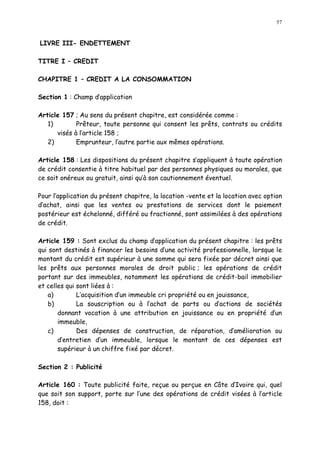 57
LIVRE III- ENDETTEMENT
TITRE I CREDIT
CHAPITRE 1 CREDIT A LA CONSOMMATION
Section 1 : Champ d application
Article 157 ; Au sens du présent chapitre, est considérée comme :
1) Prêteur, toute personne qui consent les prêts, contrats ou crédits
visés à l article 158 ;
2) Emprunteur, l autre partie aux mêmes opérations.
Article 158 : Les dispositions du présent chapitre s appliquent à toute opération
de crédit consentie à titre habituel par des personnes physiques ou morales, que
ce soit onéreux ou gratuit, ainsi qu à son cautionnement éventuel.
Pour l application du présent chapitre, la location -vente et la location avec option
d achat, ainsi que les ventes ou prestations de services dont le paiement
postérieur est échelonné, différé ou fractionné, sont assimilées à des opérations
de crédit.
Article 159 : Sont exclus du champ d application du présent chapitre : les prêts
qui sont destinés à financer les besoins d une activité professionnelle, lorsque le
montant du crédit est supérieur à une somme qui sera fixée par décret ainsi que
les prêts aux personnes morales de droit public ; les opérations de crédit
portant sur des immeubles, notamment les opérations de crédit-bail immobilier
et celles qui sont liées à :
a) L acquisition d un immeuble cri propriété ou en jouissance,
b) La souscription ou à l achat de parts ou d actions de sociétés
donnant vocation à une attribution en jouissance ou en propriété d un
immeuble,
c) Des dépenses de construction, de réparation, d amélioration ou
d entretien d un immeuble, lorsque le montant de ces dépenses est
supérieur à un chiffre fixé par décret.
Section 2 : Publicité
Article 160 : Toute publicité faite, reçue ou perçue en Côte d Ivoire qui, quel
que soit son support, porte sur l une des opérations de crédit visées à l article
158, doit :
 