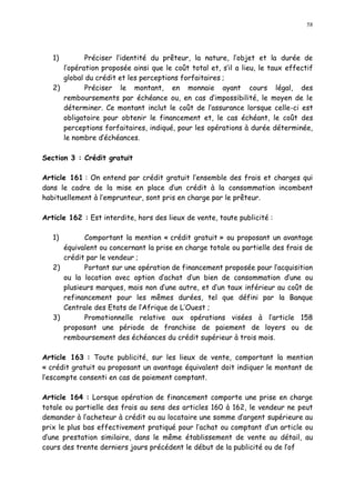 58
1) Préciser l identité du prêteur, la nature, l objet et la durée de
l opération proposée ainsi que le coût total et, s il a lieu, le taux effectif
global du crédit et les perceptions forfaitaires ;
2) Préciser le montant, en monnaie ayant cours légal, des
remboursements par échéance ou, en cas d impossibilité, le moyen de le
déterminer. Ce montant inclut le coût de l assurance lorsque celle-ci est
obligatoire pour obtenir le financement et, le cas échéant, le coût des
perceptions forfaitaires, indiqué, pour les opérations à durée déterminée,
le nombre d échéances.
Section 3 : Crédit gratuit
Article 161 : On entend par crédit gratuit l ensemble des frais et charges qui
dans le cadre de la mise en place d un crédit à la consommation incombent
habituellement à l emprunteur, sont pris en charge par le prêteur.
Article 162 : Est interdite, hors des lieux de vente, toute publicité :
1) Comportant la mention « crédit gratuit » ou proposant un avantage
équivalent ou concernant la prise en charge totale ou partielle des frais de
crédit par le vendeur ;
2) Portant sur une opération de financement proposée pour l acquisition
ou la location avec option d achat d un bien de consommation d une ou
plusieurs marques, mais non d une autre, et d un taux inférieur au coût de
refinancement pour les mêmes durées, tel que défini par la Banque
Centrale des Etats de l Afrique de L Ouest ;
3) Promotionnelle relative aux opérations visées à l article 158
proposant une période de franchise de paiement de loyers ou de
remboursement des échéances du crédit supérieur à trois mois.
Article 163 : Toute publicité, sur les lieux de vente, comportant la mention
« crédit gratuit ou proposant un avantage équivalent doit indiquer le montant de
l escompte consenti en cas de paiement comptant.
Article 164 : Lorsque opération de financement comporte une prise en charge
totale ou partielle des frais au sens des articles 160 à 162, le vendeur ne peut
demander à l acheteur à crédit ou au locataire une somme d argent supérieure au
prix le plus bas effectivement pratiqué pour l achat ou comptant d un article ou
d une prestation similaire, dans le même établissement de vente au détail, au
cours des trente derniers jours précédent le début de la publicité ou de l of
 