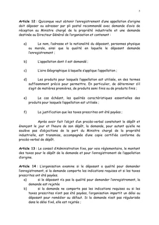 5
Article 12 : Quiconque veut obtenir l enregistrement d une appellation d origine
doit déposer ou adresser par pli postal recommandé avec demande d avis de
réception au Ministre chargé de la propriété industrielle et une demande
destinée au Directeur Général de lorganisation et contenant :
a) Le nom, l adresse et la nationalité du déposant, personnes physique
ou morale, ainsi que la qualité en laquelle le déposant demande
l enregistrement ;
b) L appellation dont il est demandé ;
c) L aire Géographique à laquelle s applique l appellation ;
d) Les produits pour lesquels l appellation est utilisée, en des termes
suffisamment précis pour permettre. En particulier, de déterminer s il
s agit de matières premières, de produits semi finis ou de produits finis ;
e) Le cas échéant, les qualités caractéristiques essentielles des
produits pour lesquels l appellation est utilisée ;
f) La justification que les taxes prescrites ont été payées ;
Après avoir fait l objet d un procès-verbal constatant le dépôt et
énonçant le jour et l heure de son dépôt, la demande, pour autant qu elle ne
soulève pas d objections de la part du Ministre chargé de la propriété
industrielle, est transmise, accompagnée d une copie certifiée conforme du
procès-verbal de dépôt.
Article 13 : Le conseil d Administration fixe, par voie réglementaire, le montant
des taxes pour le dépôt de la demande et pour l enregistrement de l appellation
d origine.
Article 14 : L organisation examine si le déposant a qualité pour demander
l enregistrement, si la demande comporte les indications requises et si les taxes
prescrites ont été payées.
a) si le déposant n a pas la qualité pour demander l enregistrement, la
demande est rejetée
b) si la demande ne comporte pas les indications requises ou si les
taxes prescrites n ont pas été payées, l organisation impartit un délai au
déposant pour remédier au défaut. Si la demande n est pas régularisée
dans le délai fixé, elle est rejetée ;
 
