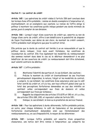 59
Section 4 Le contrat de crédit
Article 165 : Les opérations de crédit visées à l article 158 sont conclues dans
les termes d une offre préalable ; remise en double exemplaire à l emprunteur et,
éventuellement, en un exemplaire aux cautions. La remise de l offre oblige le
prêteur à maintenir les conditions qu elle indique pendant une durée minimale de
quinze jours à compter de son émission.
Article 166 : Lorsqu il s agit d une ouverture de crédit qui, assortie ou non de
l usage d une carte de crédit, offre à son bénéficiaire la possibilité de disposer
de façon fractionnée, aux dates de son choix, du montant du crédit consenti,
l offre préalable n est obligatoire que pour le contrat initial.
Elle précise que la durée du contrat est limitée à un an renouvelable et que le
prêteur devra indiquer, trois mois avant l échéance, les conditions de
reconduction du contrat. Elle fixe également les modalités du remboursement
des sommes restant dues dans le cas où le débiteur demanderait à ne plus
bénéficier de son ouverture de crédit. Le remboursement doit être échelonné,
sauf volonté contraire du débiteur.
Article 167 : L offre préalable :
1) Mentionne l identité des parties et, le cas échéant, des cautions ;
2) Précise le montant du crédit et éventuellement de ses fractions
périodiquement disponibles, la nature, l objet et les modalités du contrat,
y compris, le cas échéant, les conditions d une assurance ainsi que le coût
total ventilé du crédit et, s il y a lieu, son taux effectif global ainsi que le
total des perceptions forfaitaires demandées en sus des intérêts en
ventilant celles correspondant aux frais de dossiers et celles
correspondant aux frais par échéance ;
3) Rappelle les dispositions des articles 173 à175 et 190 et, s il y a lieu,
des articles 178 à 189, 245, et reproduit celles de l article 195 ;
4) Indique, le cas échéant, le bien ou la prestation de service financé.
Article 168 : Pour les opérations à durée déterminée, l offre préalable précise,
en outre, pour chaque échéance, le coût de l assurance et les perceptions
forfaitaires éventuellement demandées ainsi que l échelonnement des
remboursements ou, en cas d impossibilité, le moyen de les déterminer.
Article 169 : Lorsque l offre préalable est assortie d une proposition
d assurance, une notice doit être remise à l emprunteur, qui comporte les
 