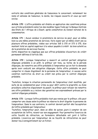 60
extraits des conditions générales de l assurance le concernant, notamment les
noms et adresse de l assureur, la durée, les risques couverts et ceux qui sont
exclus.
Article 170 : L offre préalable est établie en application des conditions prévue
aux articles précédents selon l un des modèles types fixés par la Banque Centrale
des Etats de l Afrique de L Ouest, après consultation du Conseil national de la
consommation.
Article 171 : Aucun vendeur ni prestataire de service ne peut, pour un même
bien ou une même prestation de services, faire signer par un même client une ou
plusieurs offres préalables, visées aux articles 165 à 170 et 173 à 175, d un
montant total en capital supérieur à la valeur payable à crédit du bien acheté ou
de la prestation de services fournie.
Cette disposition ne s applique pas aux offres préalables d ouverture de crédit
permanent définies à l article 166.
Article 172 : Lorsque l emprunteur a souscrit un contrat portant obligation
d épargne préalable à un prêt, le prêteur est tenu, au terme de la période
d épargne, de remettre une offre préalable à l emprunteur qui en fait la demande
après avoir exécuté son obligation d épargne. Cette offre préalable ne peut
comporter ni clause d agrément de la personne de l emprunteur, ni aucune autre
condition restrictive du droit au crédit non prévu par le contrat d épargne
préalable.
Toutefois, lorsque la situation personnelle de l emprunteur s est modifiée, par
suite de sa condamnation pour crime ou pour délit contre la propriété, ou d une
procédure collective d apurement du passif, le prêteur peut refuser de remettre
une offre préalable ou y inclure des garanties non expressément prévues par le
contrat d épargne préalable.
Article 173 : Lorsque l offre préalable n est pas remise par le prêteur, elle peut
comporter une clause selon le prêteur se réserve le droit d agréer la personne de
l emprunteur. Dans le cas contraire, le contrat devient parfait dès l acceptation
de l offre préalable par l emprunteur.
Toutefois, l emprunteur peut, dans un délai de quinze jours à compter de son
acceptation de l offre, revenir sur son engagement. Pour permettre l exercice de
cette faculté de rétraction, un formulaire détachable est joint à l offre
préalable. L exercice par l emprunteur de sa faculté de rétractation ne peut
donner lieu à enregistrement sur un fichier.
 