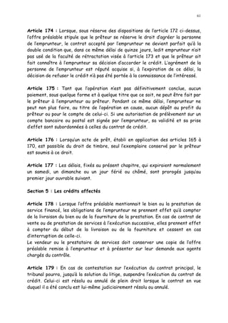 61
Article 174 : Lorsque, sous réserve des dispositions de l article 172 ci-dessus,
l offre préalable stipule que le prêteur se réserve le droit d agréer la personne
de l emprunteur, le contrat accepté par l emprunteur ne devient parfait qu à la
double condition que, dans ce même délai de quinze jours, ledit emprunteur n ait
pas usé de la faculté de rétractation visée à l article 173 et que le prêteur ait
fait connaître à l emprunteur sa décision d accorder le crédit. L agrément de la
personne de l emprunteur est réputé acquise si, à l expiration de ce délai, la
décision de refuser le crédit n à pas été portée à la connaissance de l intéressé.
Article 175 : Tant que l opération n est pas définitivement conclue, aucun
paiement, sous quelque forme et à quelque titre que ce soit, ne peut être fait par
le prêteur à l emprunteur au prêteur. Pendant ce même délai, l emprunteur ne
peut non plus faire, au titre de l opération en cause, aucun dépôt au profit du
prêteur ou pour le compte de celui-ci. Si une autorisation de prélèvement sur un
compte bancaire ou postal est signée par l emprunteur, sa validité et sa prise
d effet sont subordonnées à celles du contrat de crédit.
Article 176 : Lorsqu un acte de prêt, établi en application des articles 165 à
170, est passible du droit de timbre, seul l exemplaire conservé par le prêteur
est soumis à ce droit.
Article 177 : Les délais, fixés au présent chapitre, qui expiraient normalement
un samedi, un dimanche ou un jour férié ou chômé, sont prorogés jusqu au
premier jour ouvrable suivant.
Section 5 : Les crédits affectés
Article 178 : Lorsque l offre préalable mentionnait le bien ou la prestation de
service financé, les obligations de l emprunteur ne prennent effet qu à compter
de la livraison du bien ou de la fourniture de la prestation. En cas de contrat de
vente ou de prestation de services à l exécution successive, elles prennent effet
à compter du début de la livraison ou de la fourniture et cessent en cas
d interruption de celle-ci.
Le vendeur ou le prestataire de services doit conserver une copie de l offre
préalable remise à l emprunteur et à présenter sur leur demande aux agents
chargés du contrôle.
Article 179 : En cas de contestation sur l exécution du contrat principal, le
tribunal pourra, jusqu à la solution du litige, suspendre l exécution du contrat de
crédit. Celui-ci est résolu ou annulé de plein droit lorsque le contrat en vue
duquel il a été conclu est lui-même judiciairement résolu ou annulé.
 